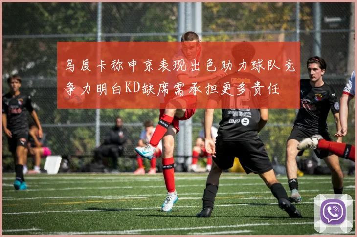 乌度卡称申京表现出色助力球队竞争力明白KD缺席需承担更多责任