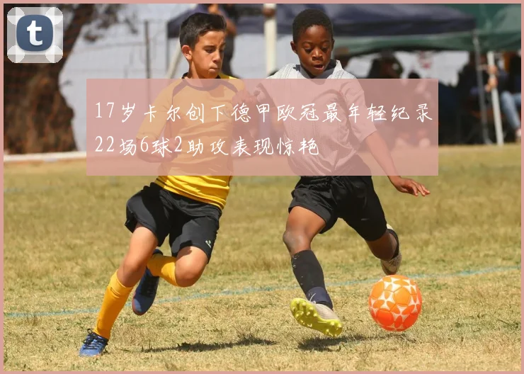 17岁卡尔创下德甲欧冠最年轻纪录22场6球2助攻表现惊艳