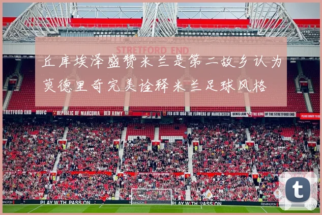 丘库埃泽盛赞米兰是第二故乡认为莫德里奇完美诠释米兰足球风格