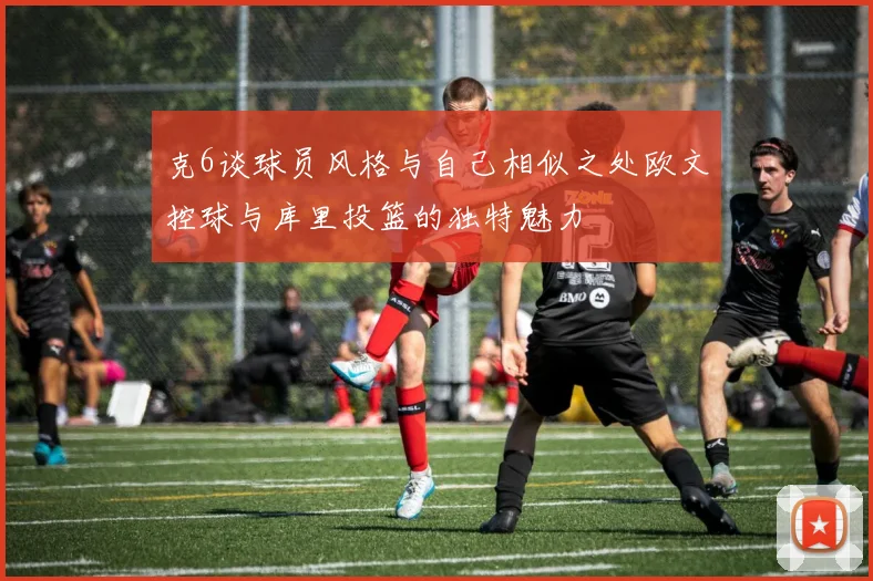 克6谈球员风格与自己相似之处欧文控球与库里投篮的独特魅力