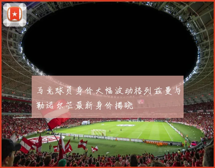 马竞球员身价大幅波动格列兹曼与勒诺尔芒最新身价揭晓
