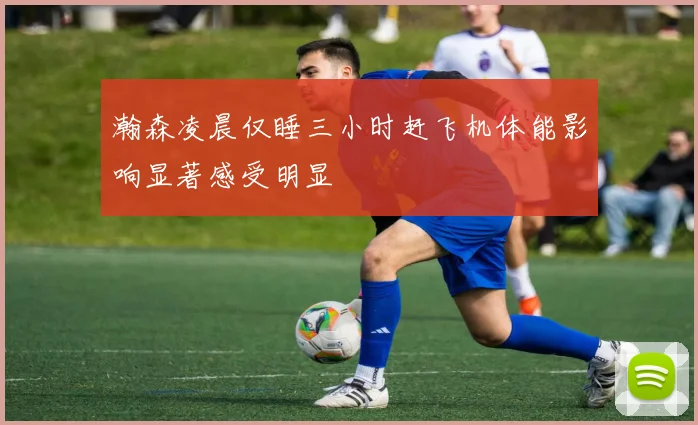 瀚森凌晨仅睡三小时赶飞机体能影响显著感受明显