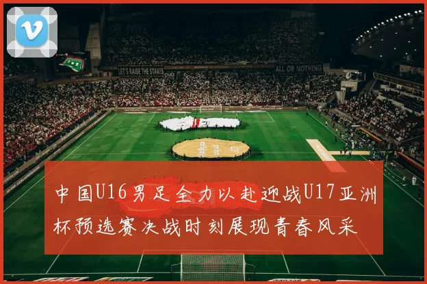 中国U16男足全力以赴迎战U17亚洲杯预选赛决战时刻展现青春风采