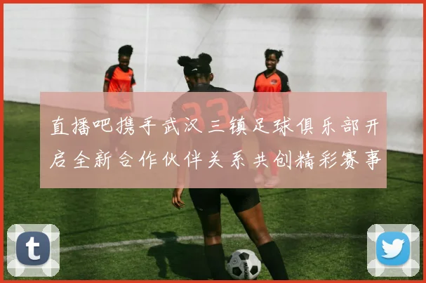 直播吧携手武汉三镇足球俱乐部开启全新合作伙伴关系共创精彩赛事体验