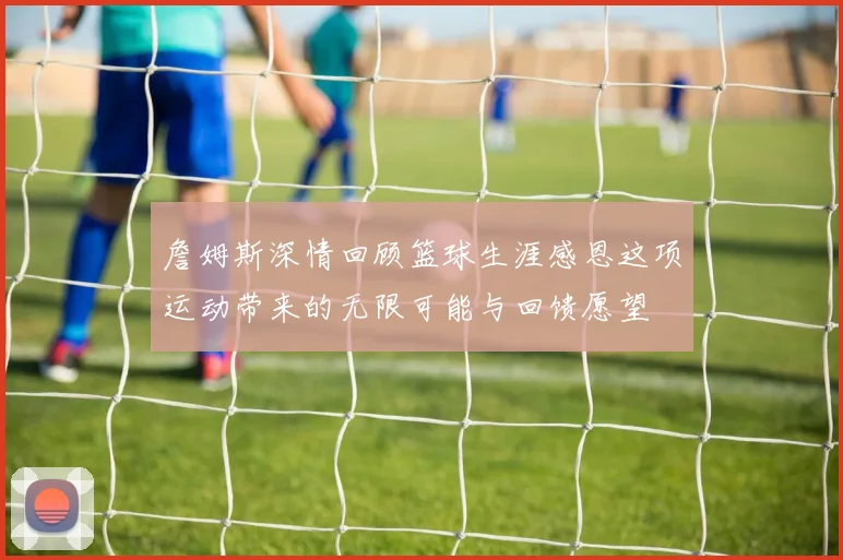 詹姆斯深情回顾篮球生涯感恩这项运动带来的无限可能与回馈愿望
