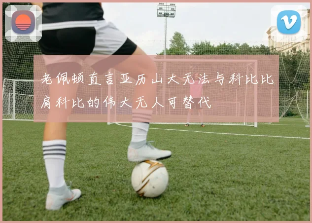 老佩顿直言亚历山大无法与科比比肩科比的伟大无人可替代