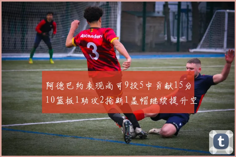 阿德巴约表现尚可9投5中贡献15分10篮板1助攻2抢断1盖帽继续提升空间