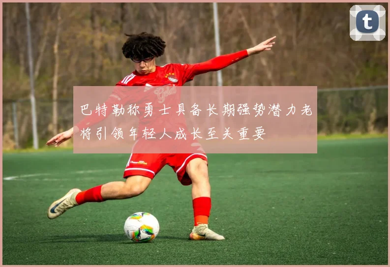 巴特勒称勇士具备长期强势潜力老将引领年轻人成长至关重要