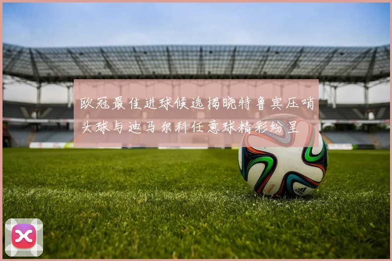 欧冠最佳进球候选揭晓特鲁宾压哨头球与迪马尔科任意球精彩纷呈
