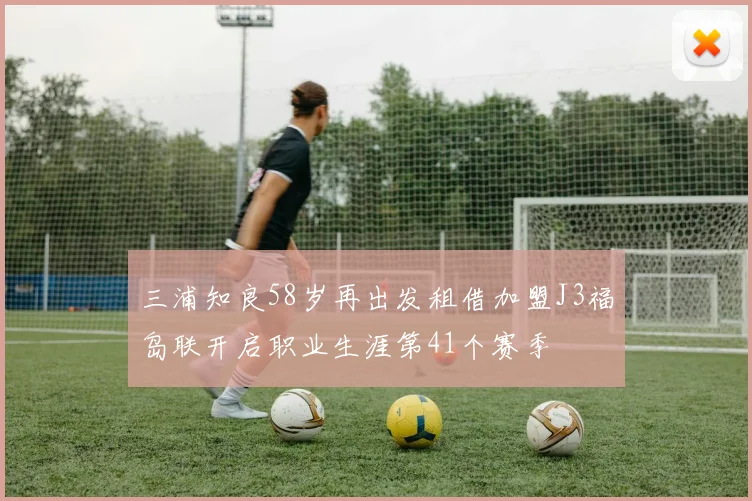 三浦知良58岁再出发租借加盟J3福岛联开启职业生涯第41个赛季