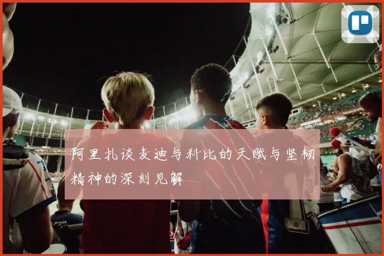 阿里扎谈麦迪与科比的天赋与坚韧精神的深刻见解