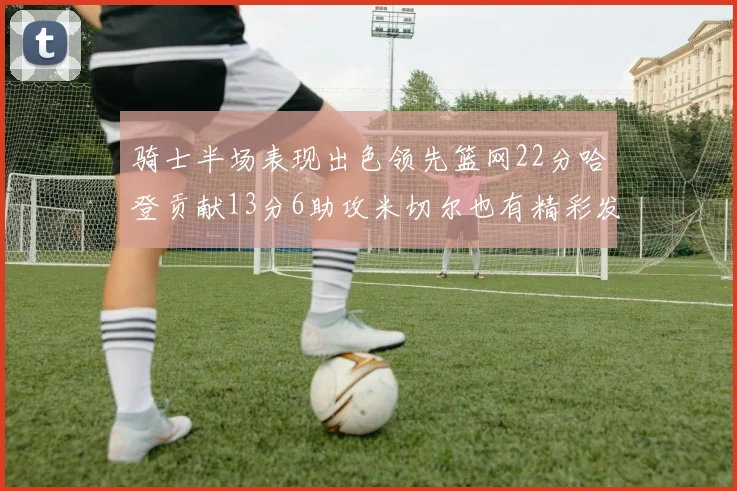 骑士半场表现出色领先篮网22分哈登贡献13分6助攻米切尔也有精彩发挥