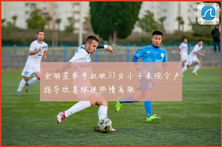 全明星单节狂砍31分小卡表现令卢指导欣喜球迷热情高涨