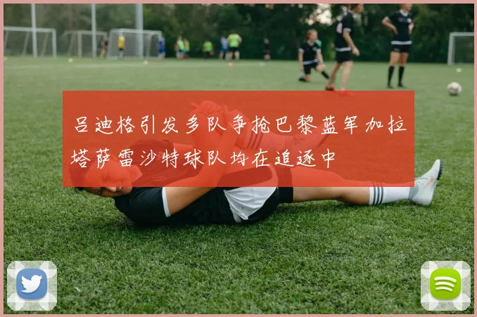吕迪格引发多队争抢巴黎蓝军加拉塔萨雷沙特球队均在追逐中