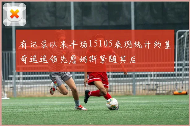 有记录以来半场15105表现统计约基奇遥遥领先詹姆斯紧随其后