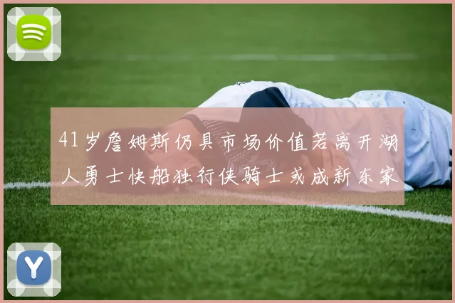 41岁詹姆斯仍具市场价值若离开湖人勇士快船独行侠骑士或成新东家
