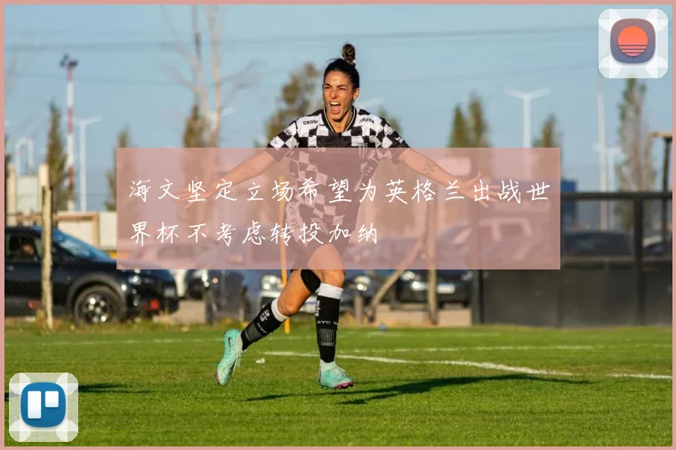 海文坚定立场希望为英格兰出战世界杯不考虑转投加纳
