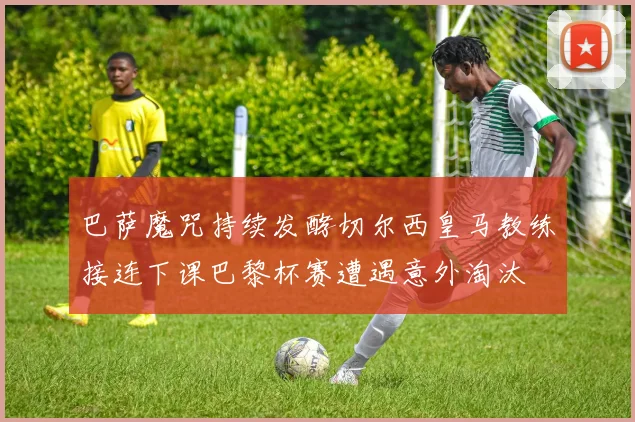 巴萨魔咒持续发酵切尔西皇马教练接连下课巴黎杯赛遭遇意外淘汰