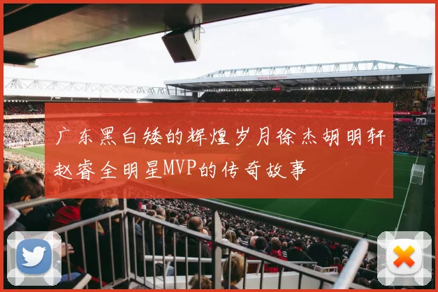 广东黑白矮的辉煌岁月徐杰胡明轩赵睿全明星MVP的传奇故事