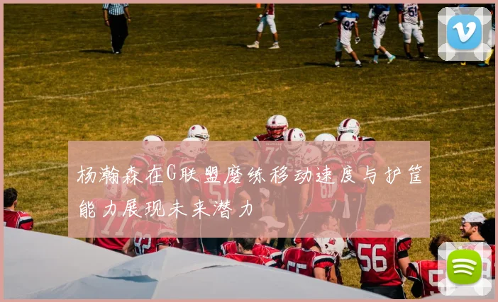 杨瀚森在G联盟磨练移动速度与护筐能力展现未来潜力