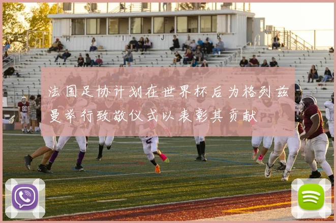 法国足协计划在世界杯后为格列兹曼举行致敬仪式以表彰其贡献