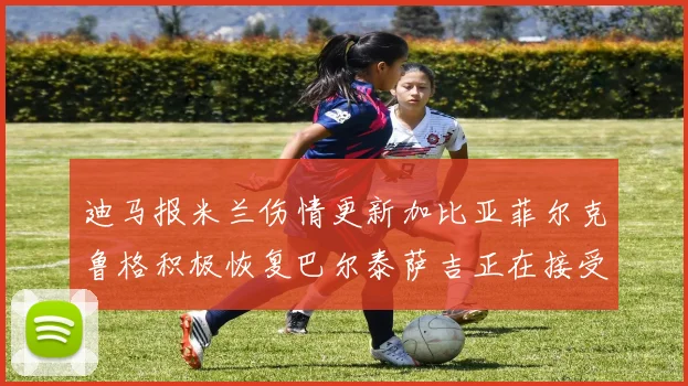 迪马报米兰伤情更新加比亚菲尔克鲁格积极恢复巴尔泰萨吉正在接受评估