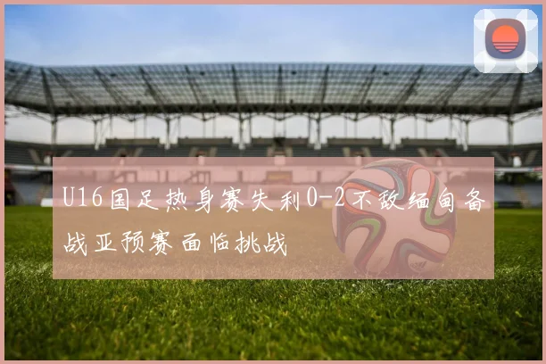 U16国足热身赛失利0-2不敌缅甸备战亚预赛面临挑战