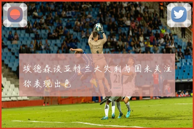埃德森谈亚特兰大失利与国米关注称表现出色