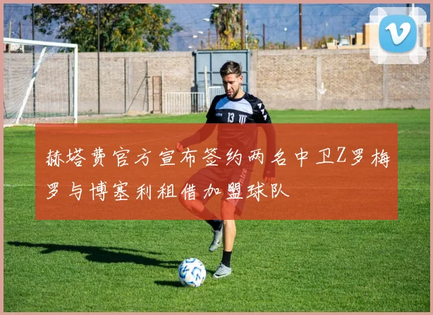 赫塔费官方宣布签约两名中卫Z罗梅罗与博塞利租借加盟球队