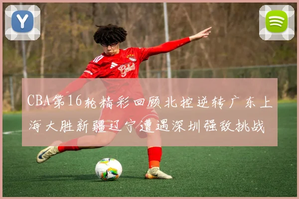 CBA第16轮精彩回顾北控逆转广东上海大胜新疆辽宁遭遇深圳强敌挑战