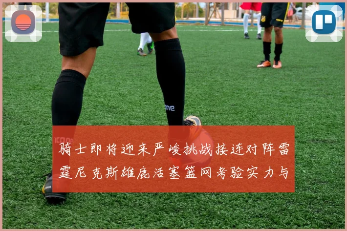 骑士即将迎来严峻挑战接连对阵雷霆尼克斯雄鹿活塞篮网考验实力与韧性