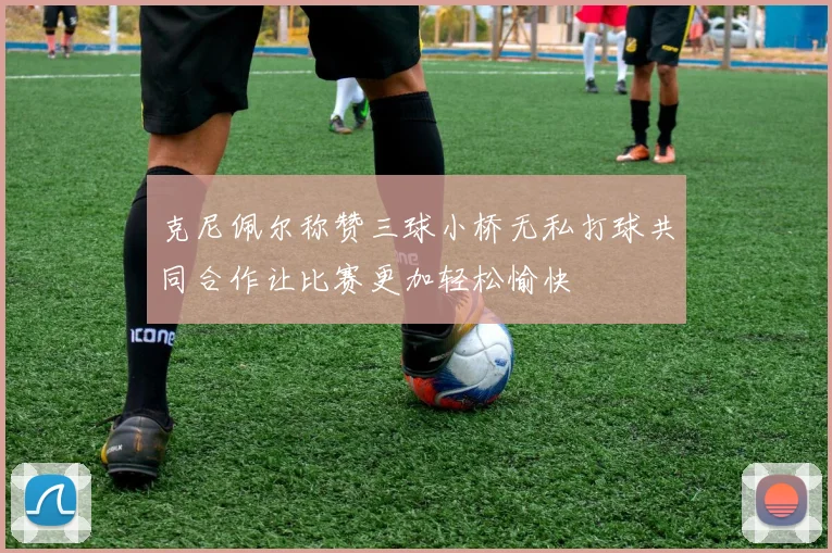 克尼佩尔称赞三球小桥无私打球共同合作让比赛更加轻松愉快