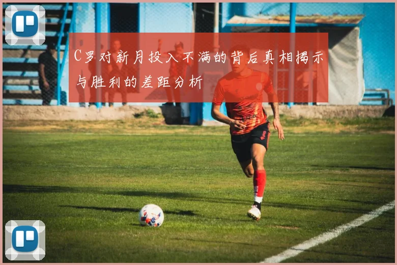C罗对新月投入不满的背后真相揭示与胜利的差距分析